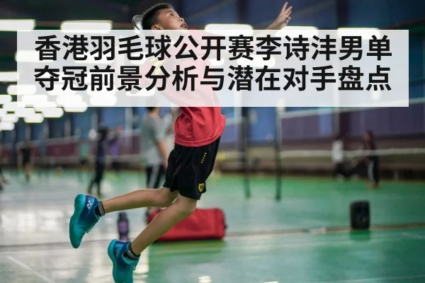 香港羽毛球公开赛李诗沣男单夺冠前景分析与潜在对手盘点